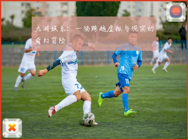 九游娱乐：一场跨越虚拟与现实的奇幻冒险