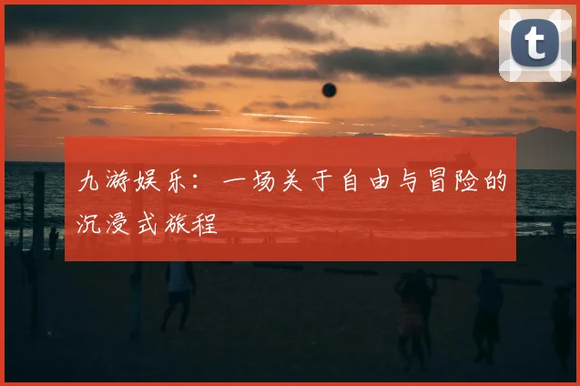 九游娱乐：一场关于自由与冒险的沉浸式旅程
