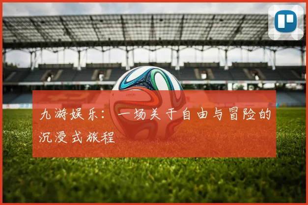 九游娱乐：一场关于自由与冒险的沉浸式旅程